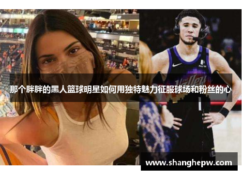 那个胖胖的黑人篮球明星如何用独特魅力征服球场和粉丝的心